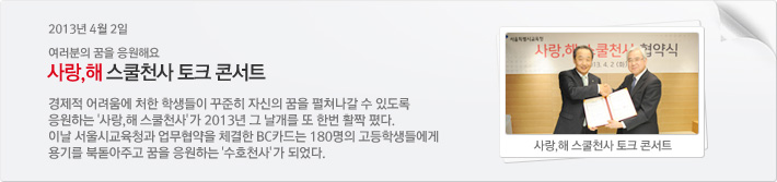 2013년 4월2일 여러분의 꿈을 응원해요. 사랑,해 스쿨천사 토크 콘서트 / 경제적 어려움에 처한 학생들이 꾸준히 자신의 꿈을 펼쳐나갈 수 있도록 응원하는 사랑,해 스쿨천사가 2013년 그 날개를 또 한번 활짝 폈다. 이날 서울시 교육청과 업무협약을 체결한 BC카드는 180명의 고등학생들에게 용기를 북돋아주고 꿈을 응원하는 수호천사가 되었다.
