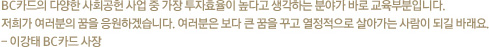 BC카드의 다양한 사회공헌 사업 중 가장 투자효율이 높다고 생각하는 분야가 바로 교육부분입니다. 저희가 여러분의 꿈을 응원하겠습니다. 여러분은 보다 큰 꿈을 꾸고 열정적으로 살아가는 사람이 되길 바래요. - 이강태 BC카드 사장
