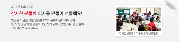 2014년 12월 30일 감사한 분들께 피자를 만들어 선물해요! 얼굴도 마음도 착한 영등포지역아동복지센터 아이들이 한 해 동안 감사한 분들께 보답하기 위해 맛있는 피자를 만들어 선물하기로 하였습니다.