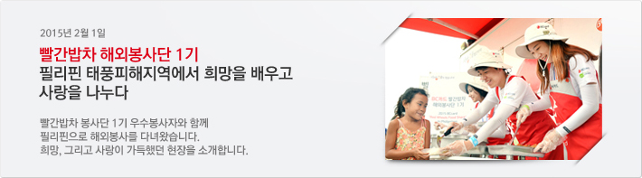2015년 02월 1일 / 빨간밥차 해외봉사단 1기 필리핀 태풍피해지역에서 희망을 배우고 사랑을 나누다. / 빨간밥차 봉사단 1기 우수봉사자와 함께 필리핀으로 해외봉사를 다녀왔습니다. 희망, 그리고 사랑이 가득했던 현장을 소개합니다.