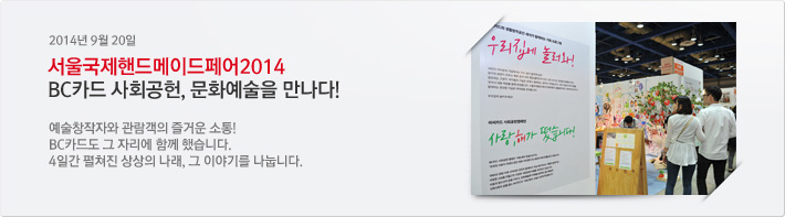 [2014년 9월 20일] 서울국제핸드메이드페어2014 BC카드 사회공헌, 문화예술을 만나다!예술창작자와 관람객의 즐거운 소통!BC카드도 그 자리에 함께 했습니다.4일간 펼쳐진 상상의 나래, 그 이야기를 나눕니다.