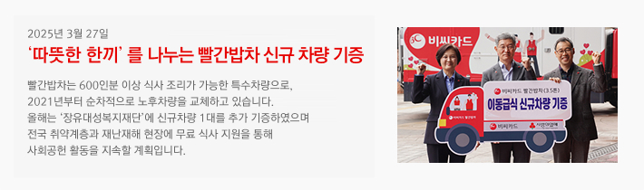 2025년 03월 27일 / '따뜻한 한끼'를 나누는 빨간밥차 신규 차량 기증 / 빨간밥차는 600인분 이상 식사 조리가 가능한 특수차량으로, 2021년부터 순차적으로 노후차량을 교체하고 있습니다. 올해는 '장유대성복지재단'에 신규차량 1대를 추가 기증하였으며 전국 취약계층과 재난재해 현장에 무료 식사 지원을 통해 사회공헌 활동을 지속할 계획입니다.