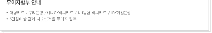 무이자할부 안내 ㆍ대상카드 : 우리은행 / 하나SK비씨카드 / NH농협 비씨카드/IBK기업은행 ㆍ5만원이상 결제 시 2~3개월 무이자 할부