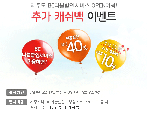 제주도 BC더블할인서비스 OPEN기념! 추가 캐쉬백 이벤트 / BC더블할인서비스 이용하면! 현장할인 최대 40%, 조건 충족 시 추가 캐쉬백 10% / 행사기간 : 2013년 9월 16일 ~ 2013년 10월 10일까지 / 행사내용 : 제주지역 BC더블할인가맹점에서 서비스 이용 시 결제금액의 10% 추가 캐쉬백